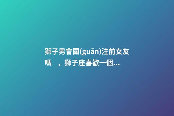 獅子男會關(guān)注前女友嗎，獅子座喜歡一個人的表現(xiàn)